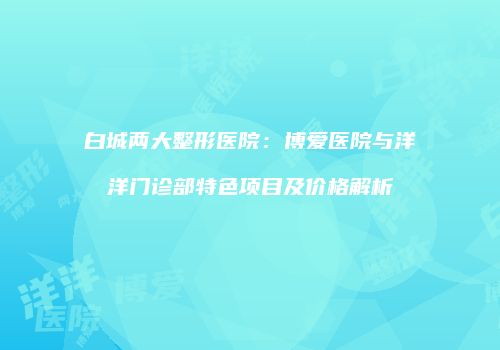 白城两大整形医院：博爱医院与洋洋门诊部特色项目及价格解析
