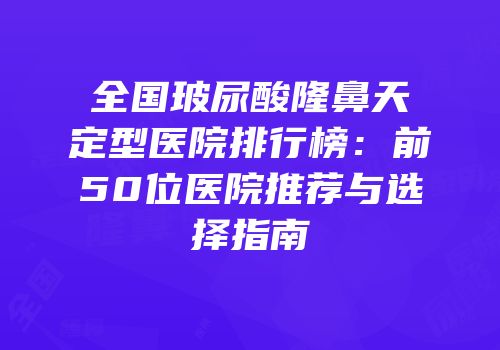 全国玻尿酸隆鼻天定型医院排行榜：前50位医院推荐与选择指南