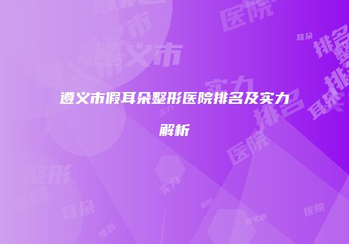 遵义市假耳朵整形医院排名及实力解析