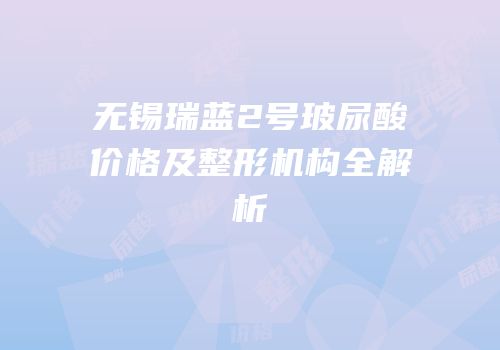无锡瑞蓝2号玻尿酸价格及整形机构全解析