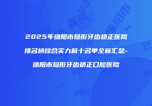 2025年绵阳市隐形牙齿矫正医院排名榜综合实力前十名单全新汇总-绵阳市隐形牙齿矫正口腔医院