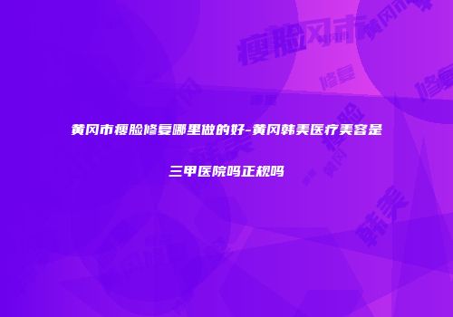 黄冈市瘦脸修复哪里做的好-黄冈韩美医疗美容是三甲医院吗正规吗