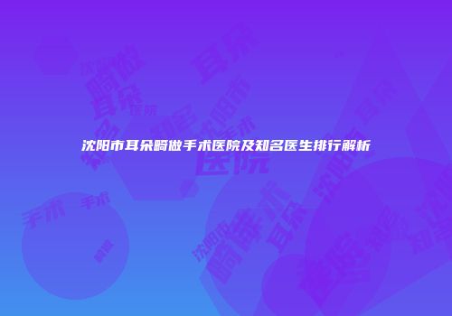 沈阳市耳朵畸做手术医院及知名医生排行解析