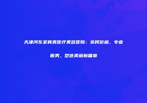 天津河东圣韩美医疗美容医院：亲民价格，专业服务，塑造美丽新篇章
