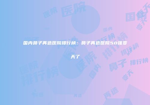 国内鼻子再造医院排行榜：鼻子再造医院50强变天了