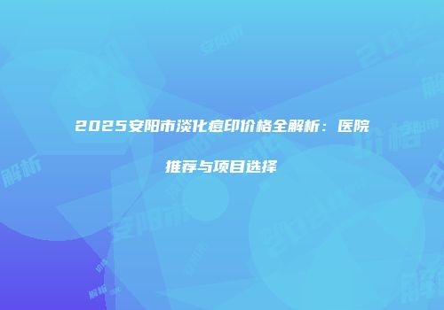 2025安阳市淡化痘印价格全解析：医院推荐与项目选择