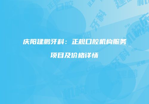 庆阳建鹏牙科：正规口腔机构服务项目及价格详情