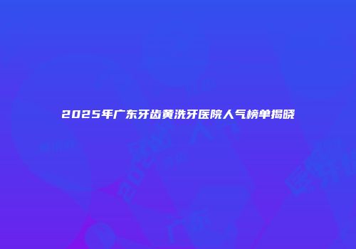 2025年广东牙齿黄洗牙医院人气榜单揭晓