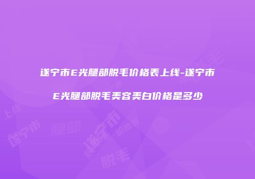 遂宁市E光腿部脱毛价格表上线-遂宁市E光腿部脱毛美容美白价格是多少
