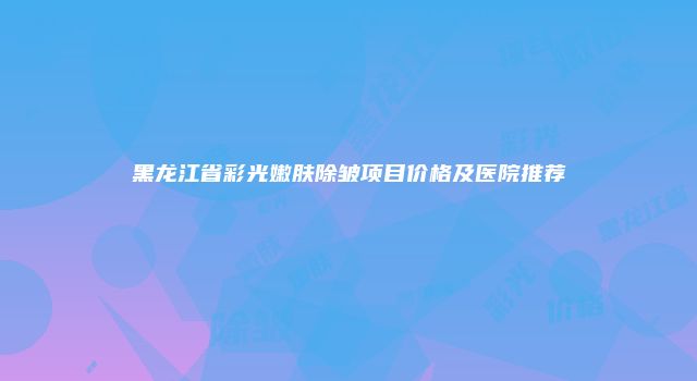 黑龙江省彩光嫩肤除皱项目价格及医院推荐