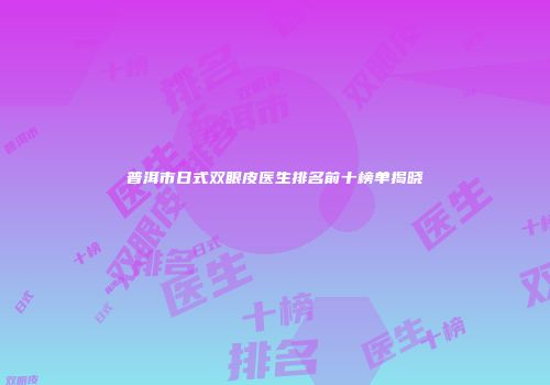 普洱市日式双眼皮医生排名前十榜单揭晓