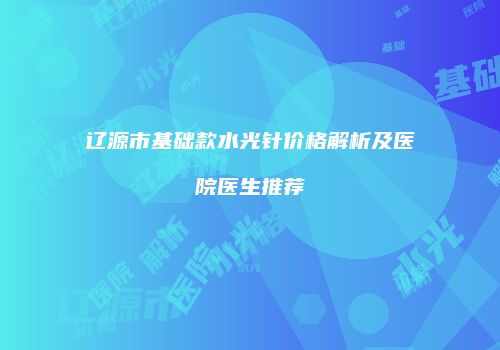 辽源市基础款水光针价格解析及医院医生推荐