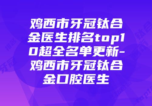 鸡西市牙冠钛合金医生排名top10超全名单更新-鸡西市牙冠钛合金口腔医生