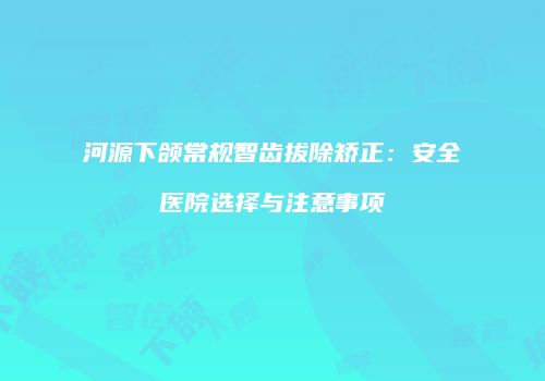 河源下颌常规智齿拔除矫正：安全医院选择与注意事项