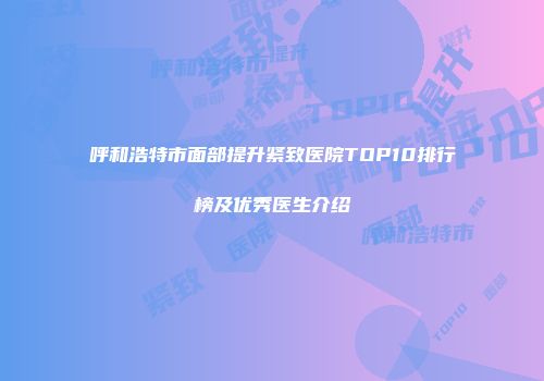 呼和浩特市面部提升紧致医院TOP10排行榜及优秀医生介绍