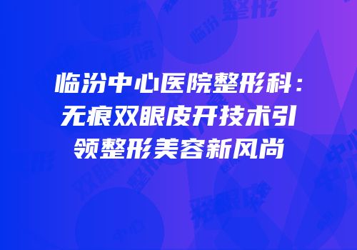 临汾中心医院整形科：无痕双眼皮开技术引领整形美容新风尚