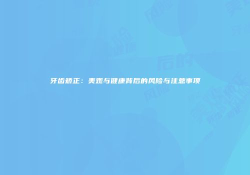 牙齿矫正：美观与健康背后的风险与注意事项