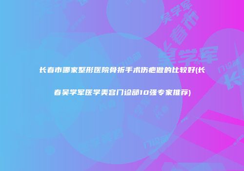 长春市哪家整形医院骨折手术伤疤做的比较好(长春吴学军医学美容门诊部10强专家推荐)