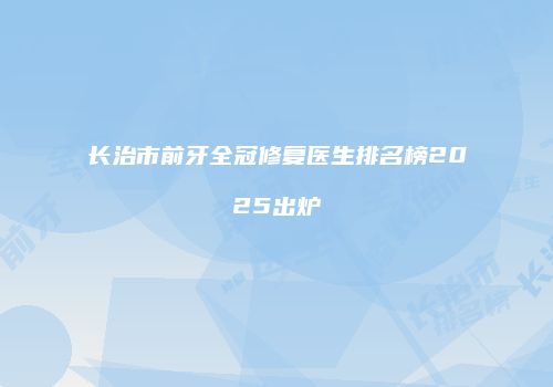 长治市前牙全冠修复医生排名榜2025出炉