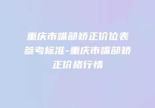 重庆市嘴部矫正价位表参考标准-重庆市嘴部矫正价格行情