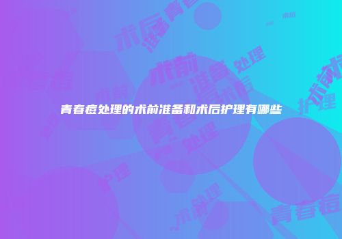 青春痘处理的术前准备和术后护理有哪些