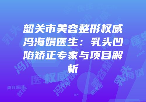 韶关市美容整形权威冯海娟医生：乳头凹陷矫正专家与项目解析