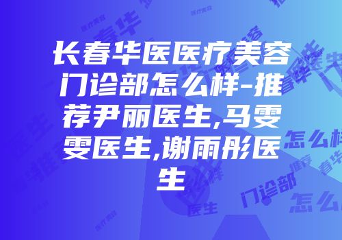 长春华医医疗美容门诊部怎么样-推荐尹丽医生,马雯雯医生,谢雨彤医生