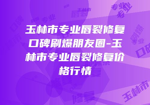 玉林市专业唇裂修复口碑刷爆朋友圈-玉林市专业唇裂修复价格行情