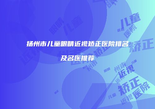 扬州市儿童眼睛近视矫正医院排名及名医推荐