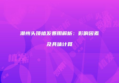潮州头顶植发费用解析：影响因素及具体计算
