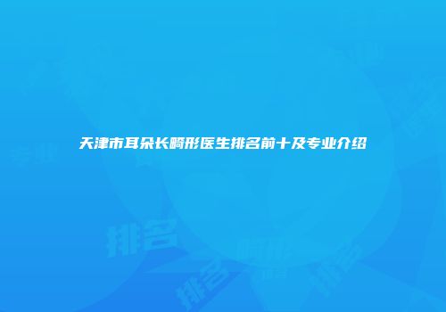 天津市耳朵长畸形医生排名前十及专业介绍