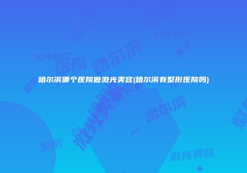 哈尔滨哪个医院做激光美容(哈尔滨有整形医院吗)