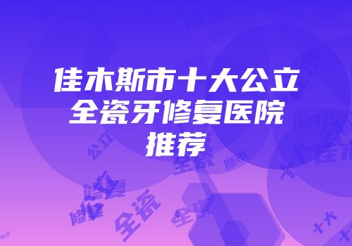 佳木斯市十大公立全瓷牙修复医院推荐