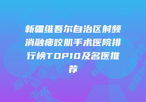 新疆维吾尔自治区射频消融瘦咬肌手术医院排行榜TOP10及名医推荐