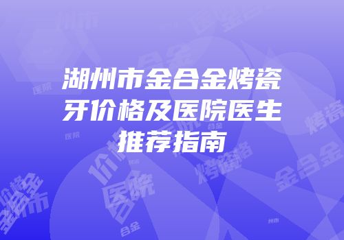 湖州市金合金烤瓷牙价格及医院医生推荐指南