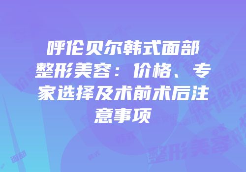 呼伦贝尔韩式面部整形美容：价格、专家选择及术前术后注意事项