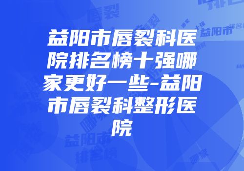 益阳市唇裂科医院排名榜十强哪家更好一些-益阳市唇裂科整形医院