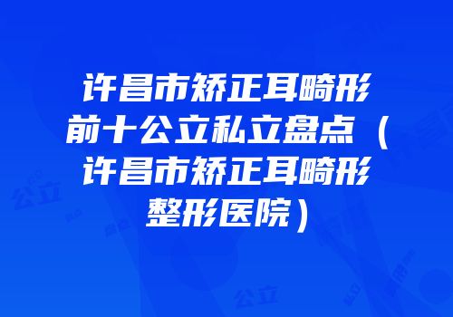 许昌市矫正耳畸形前十公立私立盘点（许昌市矫正耳畸形整形医院）
