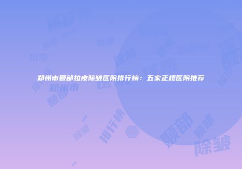 郑州市颞部拉皮除皱医院排行榜：五家正规医院推荐
