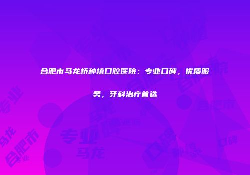 合肥市马龙桥种植口腔医院：专业口碑，优质服务，牙科治疗首选