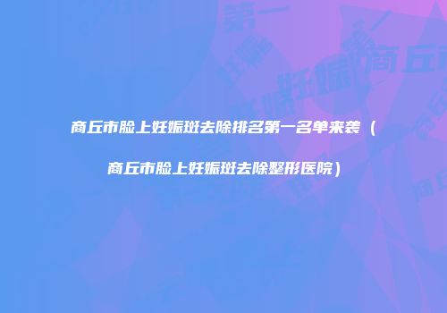 商丘市脸上妊娠斑去除排名第一名单来袭（商丘市脸上妊娠斑去除整形医院）