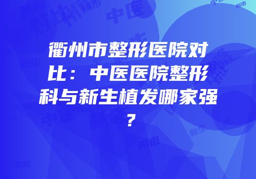 衢州市整形医院对比：中医医院整形科与新生植发哪家强？