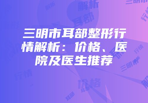 三明市耳部整形行情解析：价格、医院及医生推荐