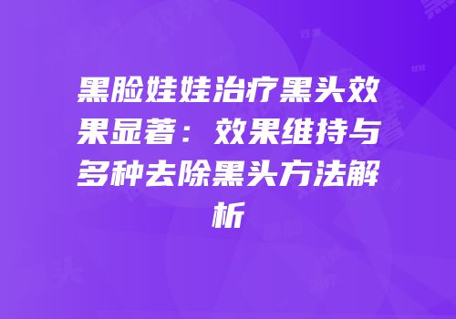 黑脸娃娃治疗黑头效果显著：效果维持与多种去除黑头方法解析