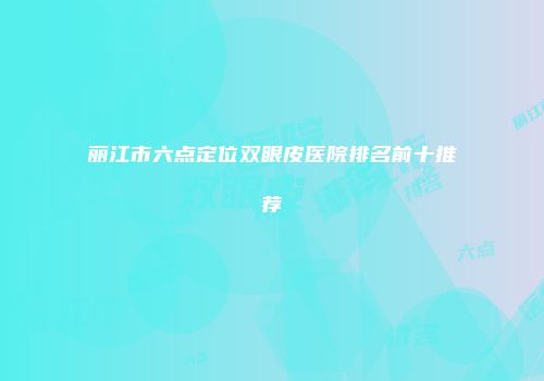 丽江市六点定位双眼皮医院排名前十推荐