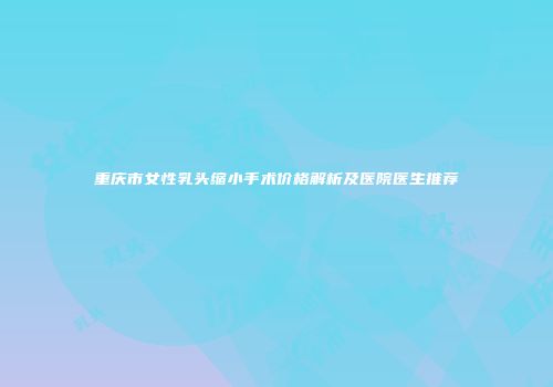 重庆市女性乳头缩小手术价格解析及医院医生推荐