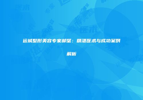 运城整形美容专家郝坚：精湛医术与成功案例解析
