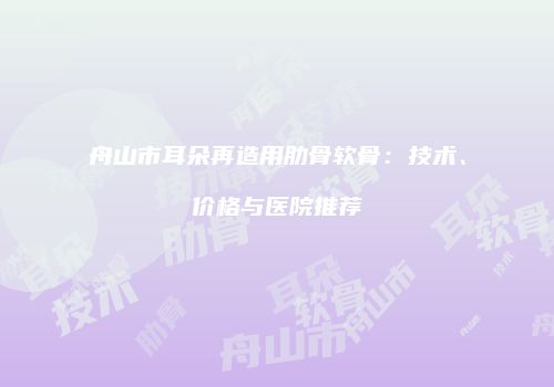舟山市耳朵再造用肋骨软骨：技术、价格与医院推荐