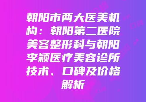 朝阳市两大医美机构：朝阳第二医院美容整形科与朝阳李颖医疗美容诊所技术、口碑及价格解析