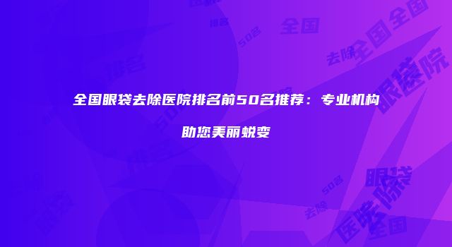 全国眼袋去除医院排名前50名推荐：专业机构助您美丽蜕变